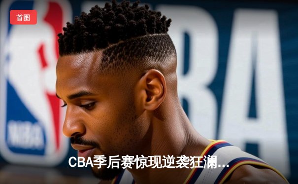 CBA季后赛惊现逆袭狂澜，辽宁本钢加时险胜广东东莞大益