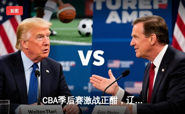 CBA季后赛激战正酣，辽宁本钢加时险胜浙江广厦夺赛点