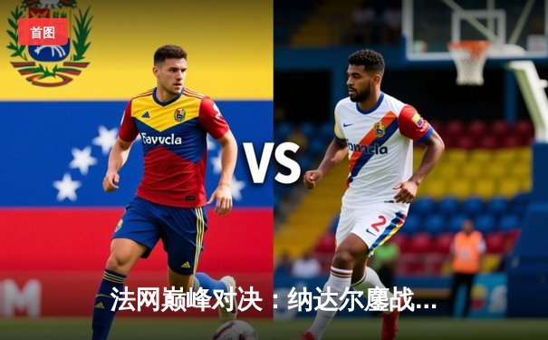 法网巅峰对决：纳达尔鏖战五盘险胜德约，第15次加冕罗兰·加洛斯