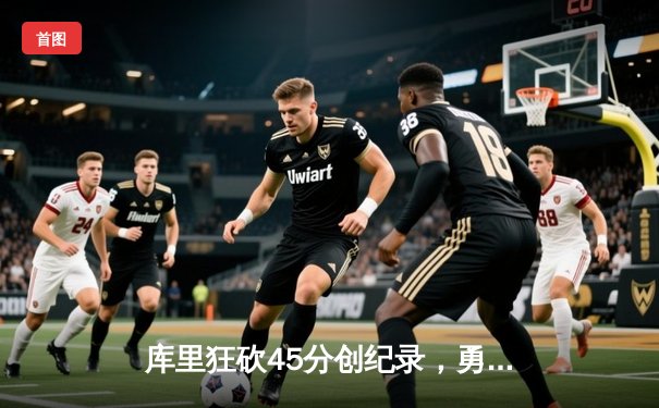 库里狂砍45分创纪录，勇士加时险胜凯尔特人迎总决赛开门红