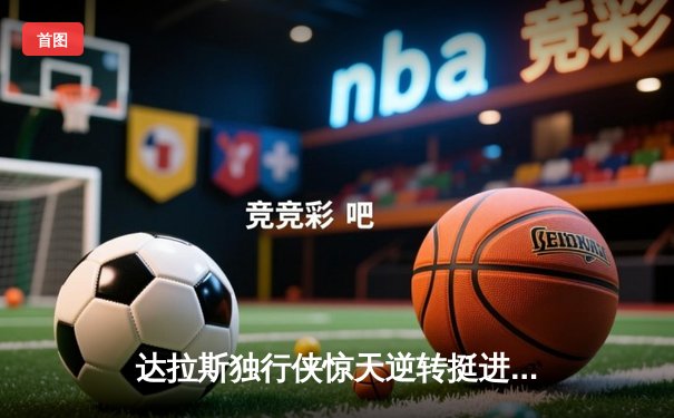 达拉斯独行侠惊天逆转挺进西决，东契奇三双主宰抢七大战