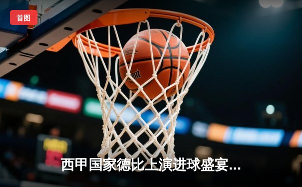 西甲国家德比上演进球盛宴，皇马3-2险胜巴萨，贝林厄姆补时绝杀