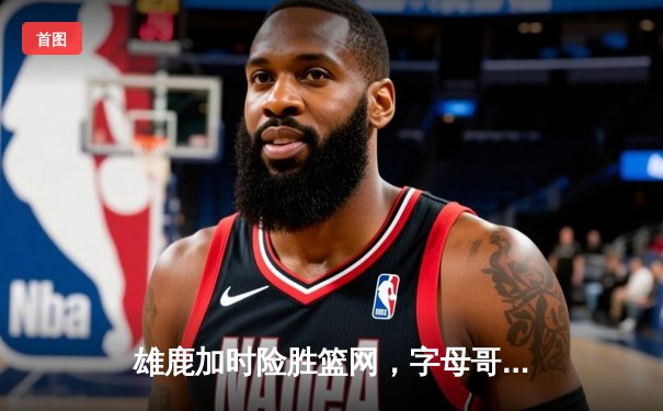 雄鹿加时险胜篮网，字母哥狂砍44分，杜兰特空砍32分难救主