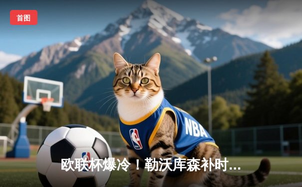 欧联杯爆冷！勒沃库森补时绝平，不败神话延续至49场改写欧洲纪录