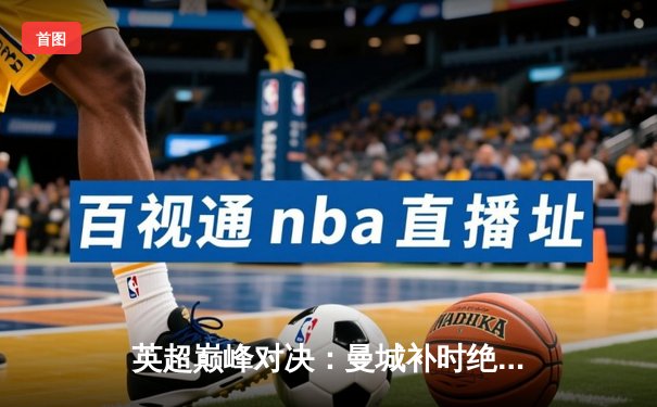 英超巅峰对决：曼城补时绝平阿森纳，哈兰德破门难救主