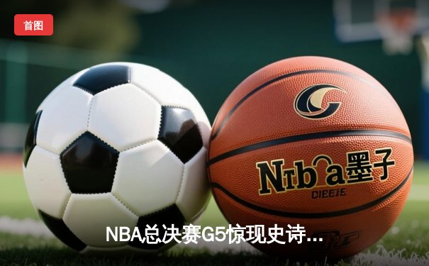 NBA总决赛G5惊现史诗逆转！雄鹿末节狂轰25-0攻击波锁定胜局
